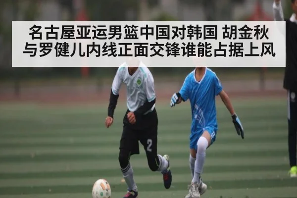 名古屋亚运男篮中国对韩国 胡金秋与罗健儿内线正面交锋谁能占据上风
