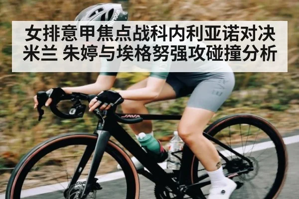 女排意甲焦点战科内利亚诺对决米兰 朱婷与埃格努强攻碰撞分析